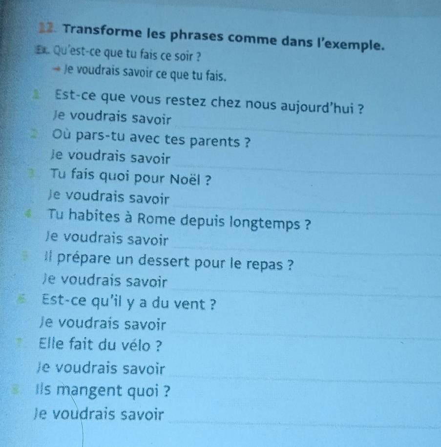 Transforme les phrases comme dans l'exemple. 
Ex. Qu'est-ce que tu fais ce soir ? 
Je voudrais savoir ce que tu fais. 
Est-ce que vous restez chez nous aujourd’hui ? 
Je voudrais savoir 
Où pars-tu avec tes parents ? 
_ 
Je voudrais savoir 
Tu fais quoi pour Noël ? 
_ 
Je voudrais savoir 
4__ Tu habites à Rome depuis longtemps ?_ 
_ 
Je voudrais savoir 
_ 
il prépare un dessert pour le repas ? 
_ 
Je voudrais savoir 
6 Est-ce qu'il y a du vent ? 
Je voudraís savoir 
Elle fait du vélo ? 
Je voudrais savoir 
B s mangent quoi ? 
_ 
_ 
_ 
Je voudrais savoir 
_