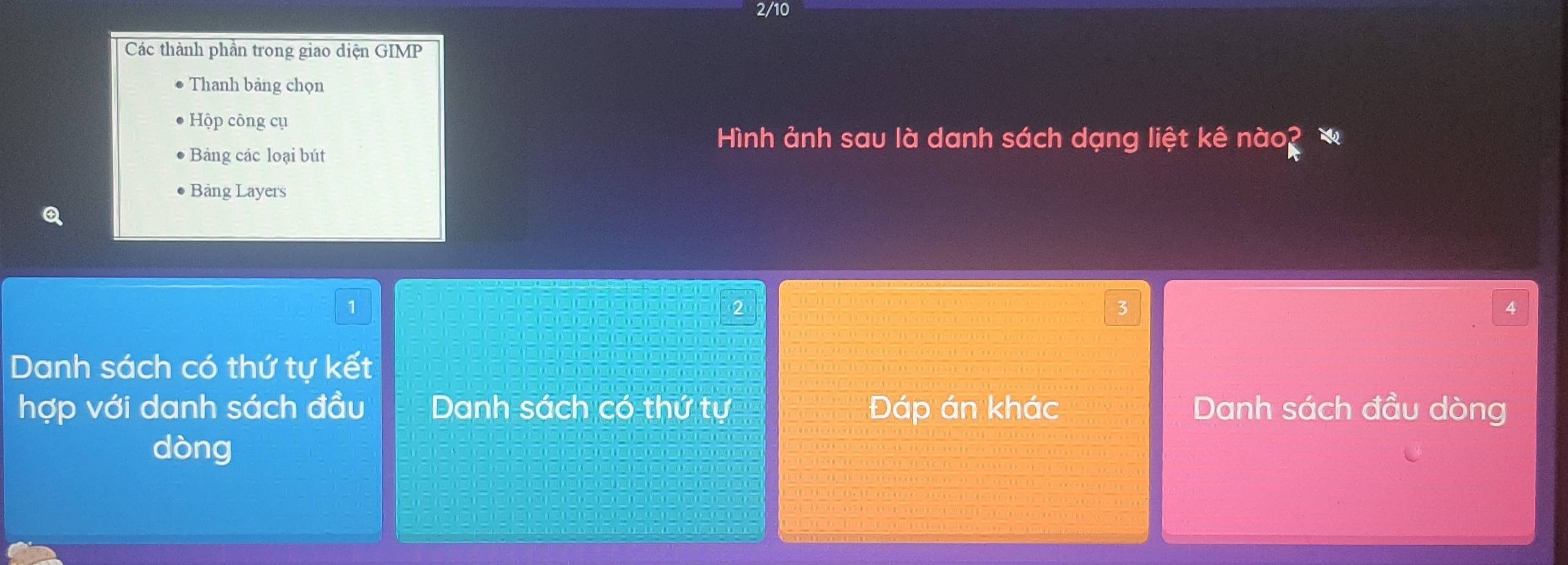 2/10 
Các thành phần trong giao diện GIMP 
Thanh bảng chọn 
Hộp công cụ 
Bảng các loại bút 
Hình ảnh sau là danh sách dạng liệt kê nào? 
Bảng Layers 
1 
^
4
Danh sách có thứ tự kết 
hợp với danh sách đầu Danh sách có thứ tự Đáp án khác Danh sách đầu dòng 
dòng