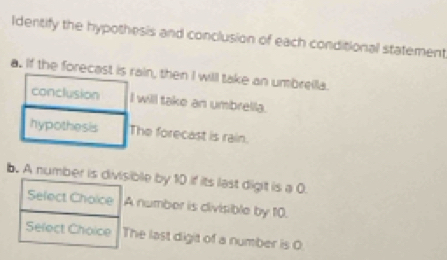 Identify the hypothesis and conclusion of each conditional statement
a. If the forecin, then I will take an umbrella.
willl take an umbrella.
e forecast is rain.
b. A number is divisible by 10 if its last digit is a 0.
Select Cholce A number is divisible by 10.
Select Choice The last digit of a number is O