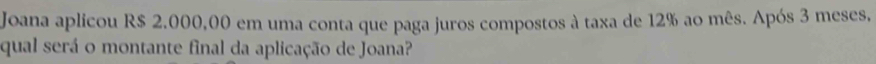 Joana aplicou R$ 2.000,00 em uma conta que paga juros compostos à taxa de 12% ao mês. Após 3 meses, 
qual será o montante final da aplicação de Joana?