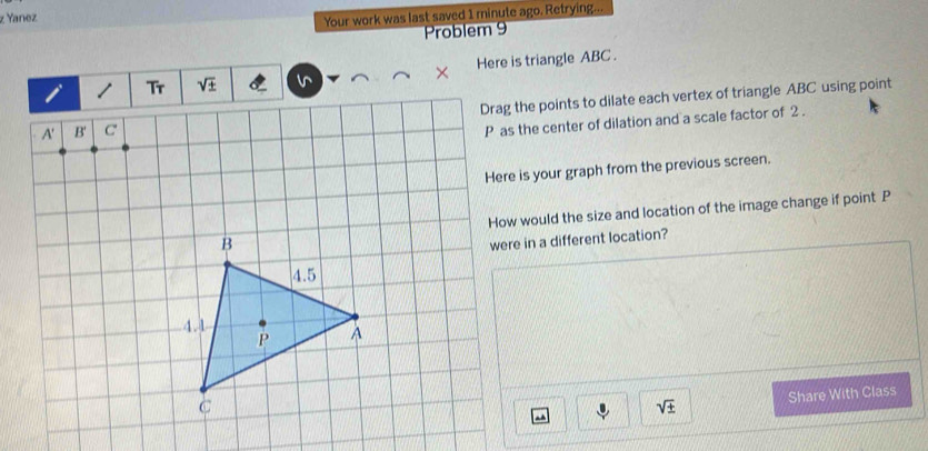 Yanez
Your work was last saved 1 minute ago. Retrying...
Problem 9
× Here is triangle ABC .
 
Drag the points to dilate each vertex of triangle ABC using point
P as the center of dilation and a scale factor of 2 .
Here is your graph from the previous screen.
How would the size and location of the image change if point P
were in a different location?
sqrt(± ) Share With Class