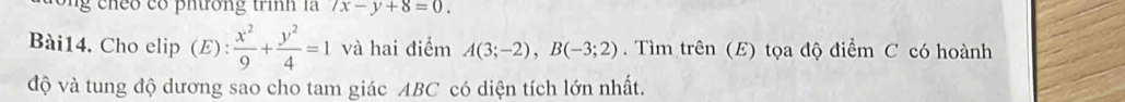 eo có pnưrơng trinh la 7x-y+8=0. 
Bài14. Cho elip (E):  x^2/9 + y^2/4 =1 và hai điểm A(3;-2), B(-3;2). Tìm trên (E) tọa độ điểm C có hoành 
độ và tung độ dương sao cho tam giác ABC có diện tích lớn nhất.