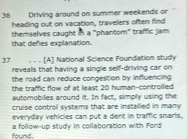 Driving around on summer weekends or 
heading out on vacation, travelers often find 
themselves caught in a "phantom” traffic jam 
that defies explanation. 
37 . . . [A] National Science Foundation study 
reveals that having a single self-driving car on 
the road can reduce congestion by influencing 
the traffic flow of at least 20 human-controlled 
automobiles around it. In fact, simply using the 
cruise control systems that are installed in many 
everyday vehicles can put a dent in traffic snarls, 
a follow-up study in collaboration with Ford 
found.