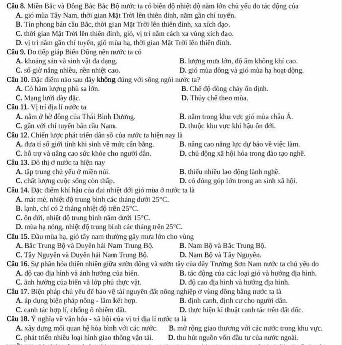 Miền Bắc và Đông Bắc Bắc Bộ nước ta có biên độ nhiệt độ năm lớn chủ yếu do tác động của
A. gió mùa Tây Nam, thời gian Mặt Trời lên thiên đinh, nằm gần chí tuyến.
B. Tín phong bản câu Bắc, thời gian Mặt Trời lên thiên đinh, xa xích đạo.
C. thời gian Mặt Trời lên thiên đinh, gió, vị trí năm cách xa vùng xích đạo.
D. vị trí nằm gần chí tuyến, gió mùa hạ, thời gian Mặt Trời lên thiên đỉnh.
Câu 9. Do tiếp giáp Biến Đông nên nước ta có
A. khoáng sản và sinh vật đa dạng. B. lượng mưa lớn, độ ấm không khí cao.
C. số giờ nắng nhiều, nền nhiệt cao. D. gió mùa đông và gió mùa hạ hoạt động.
Câu 10. Đặc điểm nào sau đây không đúng với sông ngòi nước ta?
A. Có hàm lượng phù sa lớn. B. Chế độ dòng chảy ốn định.
C. Mạng lưới dày đặc. D. Thủy chê theo mùa.
Câu 11. Vị trí địa lí nước ta
A. nằm ở bở đông của Thái Bình Dương. B. nằm trong khu vực gió mùa châu Á.
C. gần với chỉ tuyên bản cầu Nam. D. thuộc khu vực khí hậu ôn đới.
Câu 12. Chiến lược phát triển dân số của nước ta hiện nay là
A. đưa tí số giới tính khi sinh về mức cân bằng. B. nâng cao năng lực dự báo về việc làm.
C. hỗ trợ và nâng cao sức khỏe cho người dân. D. chủ động xã hội hóa trong đào tạo nghề.
Câu 13. Đô thị ở nước ta hiện nay
A. tập trung chủ yếu ở miền núi. B. thiếu nhiều lao động lành nghề.
C. chất lượng cuộc sống còn thấp. D. có đóng góp lớn trong an sinh xã hội.
Câu 14. Đặc điểm khí hậu của đai nhiệt đới gió mùa ở nước ta là
A. mát mẻ, nhiệt độ trung bình các tháng dưới 25°C.
B. lạnh, chỉ có 2 tháng nhiệt độ trên 25°C.
C. ôn đới, nhiệt độ trung bình năm dưới 15°C.
D. mùa hạ nóng, nhiệt độ trung bình các tháng trên 25°C.
Câu 15. Đầu mùa hạ, gió tây nam thường gây mưa lớn cho vùng
A. Bắc Trung Bộ và Duyên hái Nam Trung Bộ. B. Nam Bộ và Bắc Trung Bộ.
C. Tây Nguyên và Duyên hải Nam Trung Bộ. D. Nam Bộ và Tây Nguyên.
Câu 16. Sự phân hóa thiên nhiên giữa sườn đông và sườn tây của dãy Trường Sơn Nam nước ta chủ yếu do
A. độ cao địa hình và ảnh hưởng của biển. B. tác động của các loại gió và hướng địa hình.
C. ảnh hưởng của biến và lớp phủ thực vật. D. độ cao địa hình và hướng địa hình.
Câu 17. Biện pháp chủ yếu để bảo vệ tài nguyên đất nông nghiệp ở vùng đồng bằng nước ta là
A. áp dụng biện pháp nông - lâm kết hợp. B. định canh, định cư cho người dân.
C. canh tác hợp lí, chống ô nhiễm đất. D. thực hiện kĩ thuật canh tác trên đất dốc.
Câu 18. Ý nghĩa về văn hóa - xã hội của vị trí địa lí nước ta là
A. xây dựng mối quan hệ hòa bình với các nước. B. mở rộng giao thương với các nước trong khu vực.
C. phát triển nhiều loại hình giao thông vận tải. D. thu hút nguồn vốn đầu tư của nước ngoài.