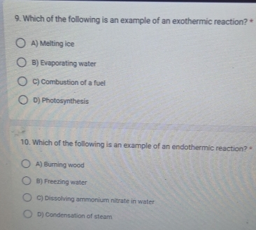 Which of the following is an example of an exothermic reaction? *
A) Melting ice
B) Evaporating water
C) Combustion of a fuel
D) Photosynthesis
10. Which of the following is an example of an endothermic reaction? *
A) Burning wood
B) Freezing water
C) Dissolving ammonium nitrate in water
D) Condensation of steam