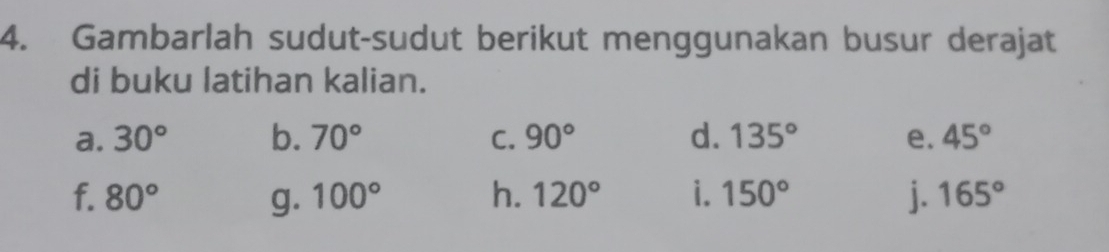 Gambarlah sudut-sudut berikut menggunakan busur derajat 
di buku latihan kalian. 
a. 30° b. 70° C. 90° d. 135° e. 45°
f. 80° g. 100° h. 120° i. 150° j. 165°