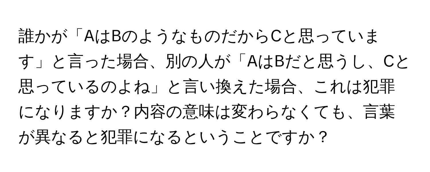 誰かが「AはBのようなものだからCと思っています」と言った場合、別の人が「AはBだと思うし、Cと思っているのよね」と言い換えた場合、これは犯罪になりますか？内容の意味は変わらなくても、言葉が異なると犯罪になるということですか？