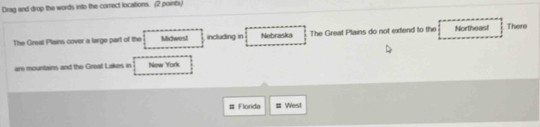 Drag and drop the words into the correct locations. (2 poincs)
The Great Plains cover a large part of the Midwest including in Nebraska The Great Plains do not extend to the Northeast There
are mountains and the Great Lakes in New York
# Flonda # West