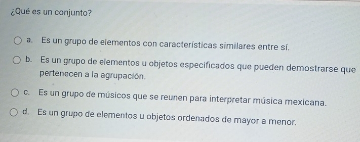 ¿Qué es un conjunto?
a. Es un grupo de elementos con características similares entre sí.
b. Es un grupo de elementos u objetos especificados que pueden demostrarse que
pertenecen a la agrupación.
c. Es un grupo de músicos que se reunen para interpretar música mexicana.
d. Es un grupo de elementos u objetos ordenados de mayor a menor.