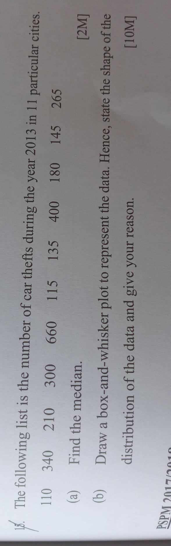 The following list is the number of car thefts during the year 2013 in 11 particular cities.
110 340 210 300 660 115 135 400 180 145 265
(a) Find the median. 
[2M] 
(b) Draw a box-and-whisker plot to represent the data. Hence, state the shape of the 
distribution of the data and give your reason. [10M] 
PSPM 2017/201