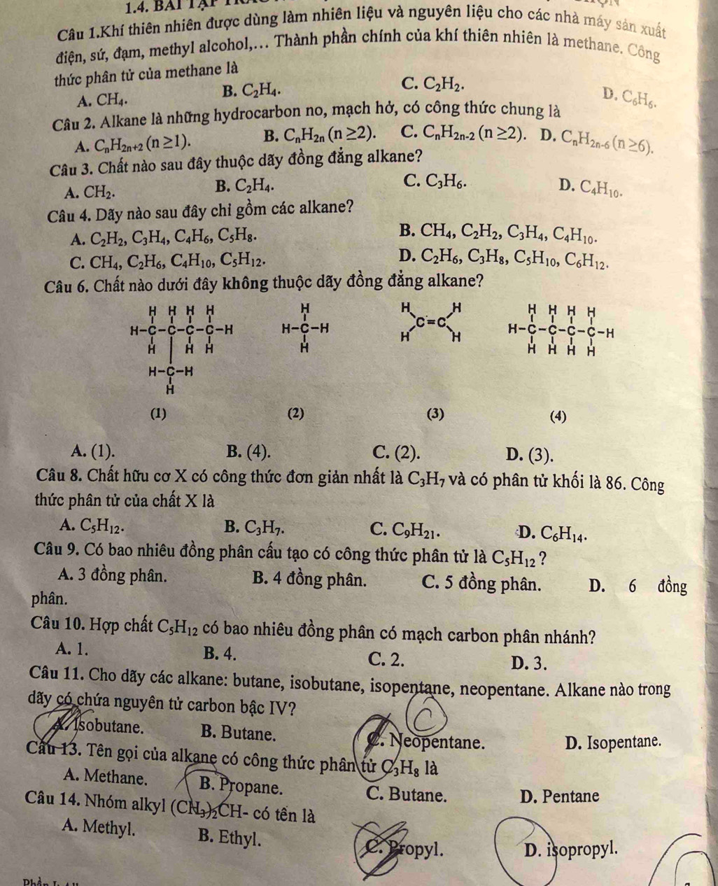 BAi tạp 1
Câu 1.Khí thiên nhiên được dùng làm nhiên liệu và nguyên liệu cho các nhà máy sản xuất
điện, sứ, đạm, methyl alcohol,... Thành phần chính của khí thiên nhiên là methane. Công
thức phân tử của methane là
C.
A. CH_4.
B. C_2H_4. C_2H_2.
D,
Câu 2. Alkane là những hydrocarbon no, mạch hở, có công thức chung là C_6H_6.
A. C_nH_2n+2(n≥ 1). B. C_nH_2n(n≥ 2). C. C_nH_2n-2(n≥ 2). D. C_nH_2n-6(n≥ 6).
Câu 3. Chất nào sau đây thuộc dãy đồng đẳng alkane?
C. C_3H_6.
D.
A. CH_2. B. C_2H_4. C_4H_10.
Câu 4. Dãy nào sau đây chỉ gồm các alkane?
A. C_2H_2,C_3H_4,C_4H_6,C_5H_8.
B. CH_4,C_2H_2,C_3H_4,C_4H_10.
D.
C. CH_4,C_2H_6,C_4H_10,C_5H_12. C_2H_6,C_3H_8,C_5H_10,C_6H_12.
Câu 6. Chất nào dưới đây không thuộc dãy đồng đẳng alkane?
H-frac (_1)^H(_H)^1-H beginarrayr H Hendarray _(C=c)^Hbeginarrayr H
(1) (2) (3) (4)
A. (1). B. (4). C. (2) D. (3).
Câu 8. Chất hữu cơ X có công thức đơn giản nhất là C_3H 7và có phân tử khối là 86. Công
thức phân tử của chất X là
A. C_5H_12. B. C_3H_7. C. C_9H_21. D. C_6H_14.
Câu 9. Có bao nhiêu đồng phân cấu tạo có công thức phân tử là C_5H_12 ?
A. 3 đồng phân. B. 4 đồng phân. C. 5 đồng phân. D. 6 đồng
phân.
Câu 10. Hợp chất C_5H_12 có bao nhiêu đồng phân có mạch carbon phân nhánh?
A. 1. B. 4. C. 2. D. 3.
Câu 11. Cho dãy các alkane: butane, isobutane, isopentane, neopentane. Alkane nào trong
dãy có chứa nguyên tử carbon bậc IV?
A. Isobutane. B. Butane. C. Neopentane.
D. Isopentane.
Cầu 13. Tên gọi của alkane có công thức phân tử C₃H₈ là
A. Methane. B. Propane. C. Butane. D. Pentane
Câu 14. Nhóm alkyl (CN₃) CH- có tền là
A. Methyl. B. Ethyl.
C. Propyl. D. isopropyl.