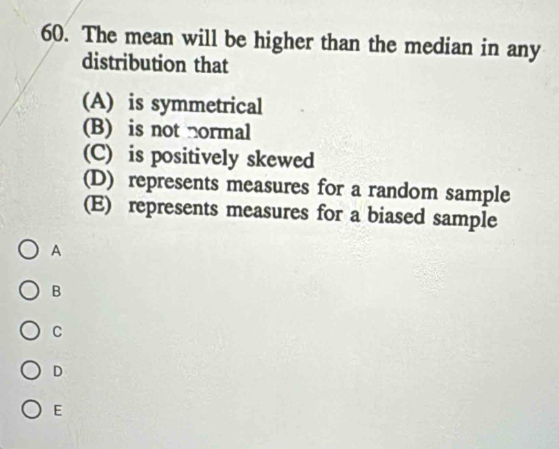 The mean will be higher than the median in any
distribution that
(A) is symmetrical
(B) is not normal
(C) is positively skewed
(D) represents measures for a random sample
(E) represents measures for a biased sample
A
B
C
D
E