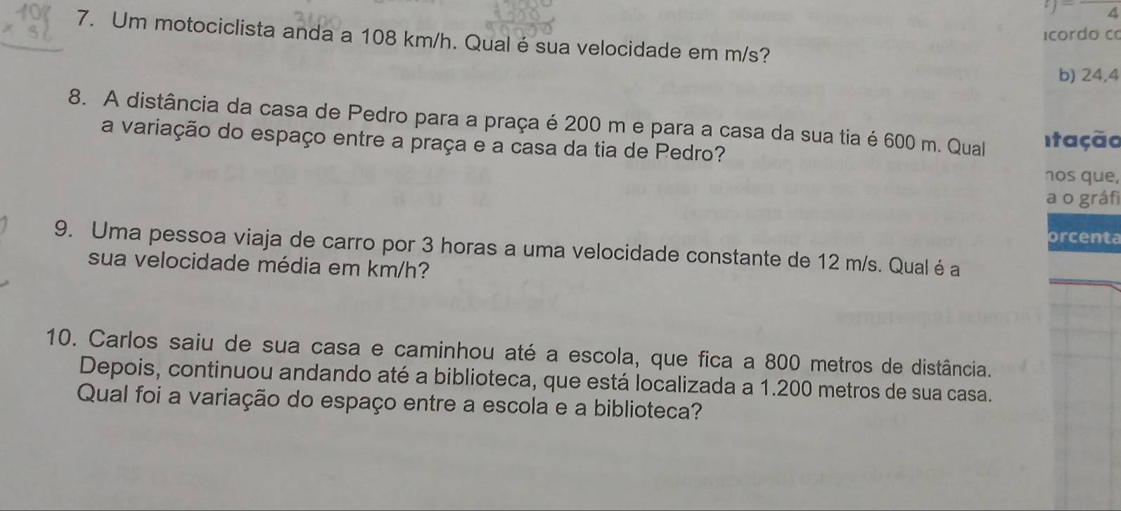 a 
icordo co 
7. Um motociclista anda a 108 km/h. Qual é sua velocidade em m/s? 
b) 24,4
8. A distância da casa de Pedro para a praça é 200 m e para a casa da sua tia é 600 m. Qual Itação 
a variação do espaço entre a praça e a casa da tia de Pedro? 
nos que, 
a o gráf 
orcenta 
9. Uma pessoa viaja de carro por 3 horas a uma velocidade constante de 12 m/s. Qual é a 
sua velocidade média em km/h? 
10. Carlos saiu de sua casa e caminhou até a escola, que fica a 800 metros de distância. 
Depois, continuou andando até a biblioteca, que está localizada a 1.200 metros de sua casa. 
Qual foi a variação do espaço entre a escola e a biblioteca?