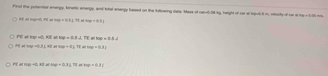 Find the potential energy, kinetic energy, and total energy based on the following data: Mass of car=0.08kg , height of car at 100=0.6m n, velocity of car at top=0.00m/
KE at top=0,PE top=0.5⊥ TE at top=0.5J
PE at top=0,KE at top=0.5J, TE at top=0.5J
PE at top=0.3J.KE at top=0⊥ TE at top=0.3J
PE at top=0,KE at top=0.3J. IE at top=0.3J