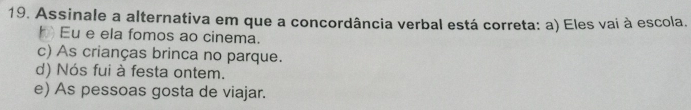 Assinale a alternativa em que a concordância verbal está correta: a) Eles vai à escola.
h Eu e ela fomos ao cinema.
c) As crianças brinca no parque.
d) Nós fui à festa ontem.
e) As pessoas gosta de viajar.