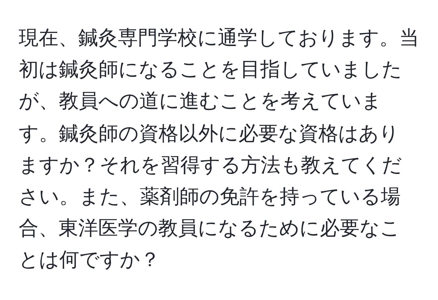 現在、鍼灸専門学校に通学しております。当初は鍼灸師になることを目指していましたが、教員への道に進むことを考えています。鍼灸師の資格以外に必要な資格はありますか？それを習得する方法も教えてください。また、薬剤師の免許を持っている場合、東洋医学の教員になるために必要なことは何ですか？