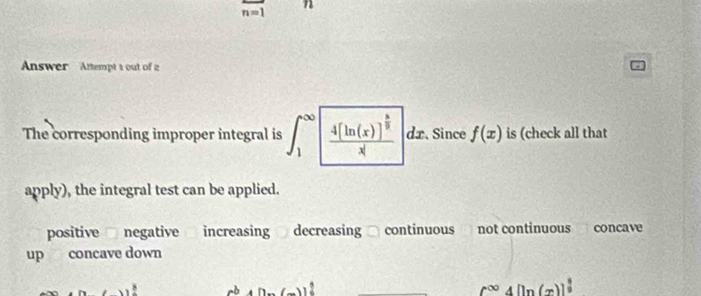 n=1
n
Answer Attempt t out of 2
The corresponding improper integral is ∈t _1^((∈fty)| frac 4[ln (x)]^frac 3)2x|dx Since f(x) is (check all that
apply), the integral test can be applied.
positive negative increasing decreasing continuous not continuous concave
up concave down
rb n(m)(m)]^ 3/2 
c^(∈fty)4[ln (x)]^ 8/2 