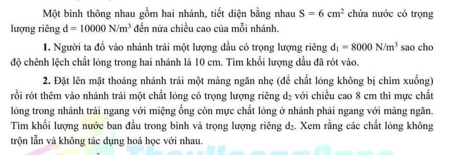 Một bình thông nhau gồm hai nhánh, tiết diện bằng nhau S=6cm^2 chứa nước có trọng 
lượng riêng d=10000N/m^3 đến nửa chiều cao của mỗi nhánh. 
1. Người ta đồ vào nhánh trái một lượng dầu có trọng lượng riêng d_1=8000N/m^3 sao cho 
độ chênh lệch chất lỏng trong hai nhánh là 10 cm. Tìm khối lượng dầu đã rót vào. 
2. Đặt lên mặt thoáng nhánh trái một màng ngăn nhẹ (để chất lỏng không bị chìm xuống) 
rồi rót thêm vào nhánh trái một chất lỏng có trọng lượng riêng d_2 với chiều cao 8 cm thì mực chất 
lỏng trong nhánh trái ngang với miệng ống còn mực chất lỏng ở nhánh phải ngang với màng ngăn. 
Tìm khối lượng nước ban đầu trong bình và trọng lượng riêng d₂. Xem rằng các chất lỏng không 
trộn lẫn và không tác dụng hoá học với nhau.