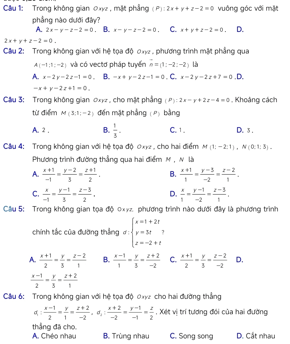 Trong không gian Oxyz , mặt phẳng (P): 2x+y+z-2=0 vuông góc với mặt
phẳng nào dưới đây?
A. 2x-y-z-2=0. B. x-y-z-2=0. C. x+y+z-2=0. D.
2x+y+z-2=0.
Câu 2: Trong không gian với hệ tọa độ 0xyz , phương trình mặt phẳng qua
A(-1;1;-2) và có vectơ pháp tuyến vector n=(1;-2;-2) là
A. x-2y-2z-1=0. B. -x+y-2z-1=0. C. x-2 y -2z+7=0 .D.
-x+y-2z+1=0.
Câu 3: Trong không gian Oxyz , cho mặt phẳng (P) : 2x-y+2z-4=0. Khoảng cách
từ điểm M(3;1;-2) đến mặt phẳng ( P) bằng
A. 2 . B.  1/3 . C. 1 . D. 3 .
Câu 4: Trong không gian với hệ tọa độ 0xyz , cho hai điểm M(1;-2;1),N(0;1;3).
Phương trình đường thẳng qua hai điểm M , N là
A.  (x+1)/-1 = (y-2)/3 = (z+1)/2 .  (x+1)/1 = (y-3)/-2 = (z-2)/1 .
B.
C.  x/-1 = (y-1)/3 = (z-3)/2 .  x/1 = (y-1)/-2 = (z-3)/1 .
D.
Câu 5: Trong không gian tọa độ 0xyz, phương trình nào dưới đây là phương trình
chính tắc của đường thẳng d:beginarrayl x=1+2t y=3t? z=-2+tendarray.
A.  (x+1)/2 = y/3 = (z-2)/1  B.  (x-1)/1 = y/3 = (z+2)/-2  C.  (x+1)/2 = y/3 = (z-2)/-2  D.
 (x-1)/2 = y/3 = (z+2)/1 
Câu 6: Trong không gian với hệ tọa độ 0xyz cho hai đường thẳng
d_1: (x-1)/2 = y/1 = (z+2)/-2 ,d_2: (x+2)/-2 = (y-1)/-1 = z/2 . Xét vị trí tương đói của hai đường
thẳng đã cho.
A. Chéo nhau B. Trùng nhau C. Song song D. Cắt nhau