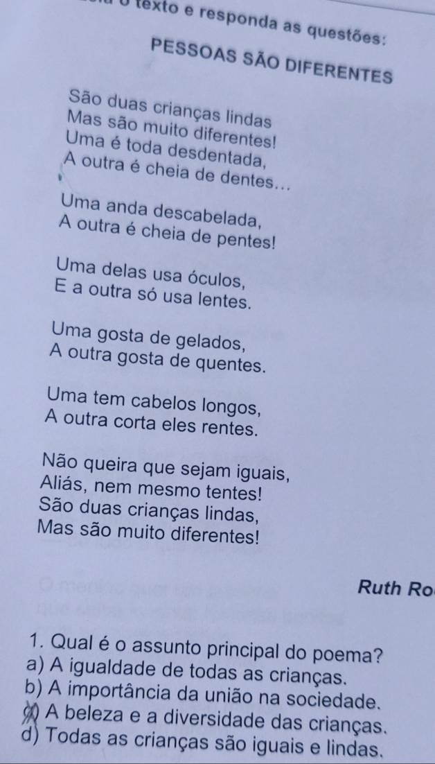 texto e responda as questões:
PESSOAS SÃO DIFERENTES
São duas crianças lindas
Mas são muito diferentes!
Uma é toda desdentada,
A outra é cheia de dentes...
Uma anda descabelada,
A outra é cheia de pentes!
Uma delas usa óculos,
E a outra só usa lentes.
Uma gosta de gelados,
A outra gosta de quentes.
Uma tem cabelos longos,
A outra corta eles rentes.
Não queira que sejam iguais,
Aliás, nem mesmo tentes!
São duas crianças lindas,
Mas são muito diferentes!
Ruth Ro
1. Qual é o assunto principal do poema?
a) A igualdade de todas as crianças.
b) A importância da união na sociedade.
() A beleza e a diversidade das crianças.
d) Todas as crianças são iguais e lindas.