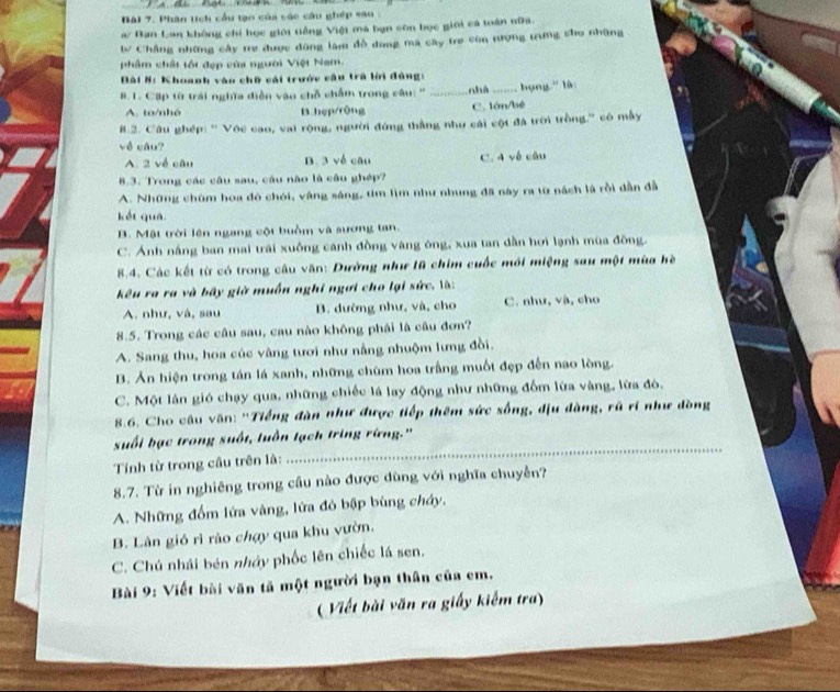 Phân tch cầu tạn của vác câu ghép sa u ở
a/ Bạn Lan không chí học giới tiếng Việt má bạn còn bọc giới cả toán nữa.
b Chẳng những cây tre được đũng làm đồ dang mã cây tre vòn tượng trưng cho những
phẩm chất tốt đẹp của người Việt Nam.
Đài #: Khoanh vào chữ cái trước cầu trà lời đông:
B. 1. Cập từ trái nghĩa diễn vào chỗ chẩm trong câu: '' _nhà ……_ bụng.' là:
A. to/nhó B.hẹp/rộng C. lớn/bé
B.2. Câu ghép: '' Vớc cao, vai rộng, người đứng thắng như cái cột đã trời trồng.'' có mẫy
về câu?
A. 2 về câu B. 3 về câu C. 4 về câu
8.3. Trong các câu sau, câu não là câu ghép?
A. Những chùm hoa đó chói, vàng sáng, tìm lìm như nhung đã này ra từ nách là rồi dẫn đã
kết quá
B. Mật trời lên ngang cột buồm và sương tan,
C. Ánh nắng ban mai trái xuống cánh đồng vàng ông, xua tan dần hơi lạnh mùa đông.
8.4. Các kết từ có trong câu văn: Dường như lũ chim cuốc mới miệng sau một mùa hè
kêu ra ra và bây giờ muốn nghĩ ngợi cho lại sức. là:
A. như, và, sau B. dường như, và, cho C. như, và, cho
8.5. Trong các câu sau, cau nào không phải là câu đơn?
A. Sang thu, hoa cúc vàng tươi như nằng nhuộm lưng đồi.
B. Ản hiện trong tán lá xanh, những chùm hoa trắng muốt đẹp đến nao lòng.
C. Một lần gió chạy qua, những chiếc lá lay động như những đồm lửa vàng, lữa đó,
8.6. Cho câu văn: ''Tiếng đàn như được tiếp thêm sức sống, dịu dàng, rũ rí như đòng
_
suối bạc trong suốt, luồn tạch tring rừng.'
Tính từ trong cầu trên là:
8.7. Từ in nghiêng trong cầu nào được dùng với nghĩa chuyễn?
A. Những đồm lửa vàng, lửa đỏ bập bùng cháy,
B. Lân gió rì rào chợy qua khu vườn.
C. Chú nhái bén nhớy phốc lên chiếc lá sen.
Bài 9: Viết bài văn tả một người bạn thân của em.
( Viết bài văn ra giấy kiểm tra)