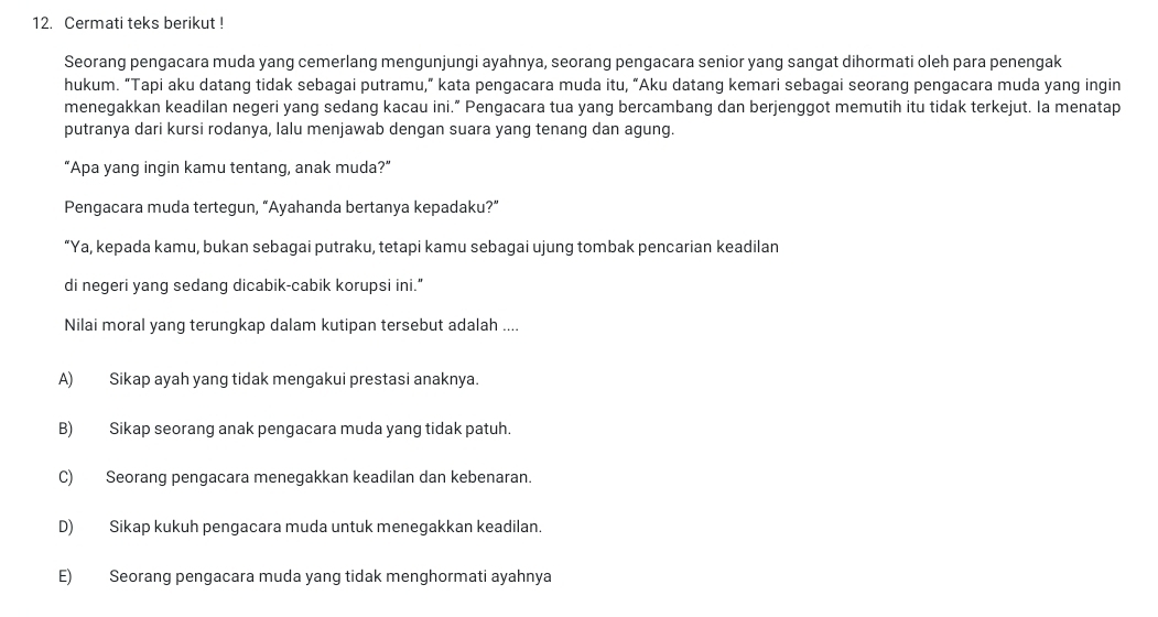 Cermati teks berikut !
Seorang pengacara muda yang cemerlang mengunjungi ayahnya, seorang pengacara senior yang sangat dihormati oleh para penengak
hukum. “Tapi aku datang tidak sebagai putramu,” kata pengacara muda itu, “Aku datang kemari sebagai seorang pengacara muda yang ingin
menegakkan keadilan negeri yang sedang kacau ini.” Pengacara tua yang bercambang dan berjenggot memutih itu tidak terkejut. Ia menatap
putranya dari kursi rodanya, lalu menjawab dengan suara yang tenang dan agung.
“Apa yang ingin kamu tentang, anak muda?”
Pengacara muda tertegun, “Ayahanda bertanya kepadaku?”
“Ya, kepada kamu, bukan sebagai putraku, tetapi kamu sebagai ujung tombak pencarian keadilan
di negeri yang sedang dicabik-cabik korupsi ini."
Nilai moral yang terungkap dalam kutipan tersebut adalah ....
A) Sikap ayah yang tidak mengakui prestasi anaknya.
B) Sikap seorang anak pengacara muda yang tidak patuh.
C) Seorang pengacara menegakkan keadilan dan kebenaran.
D) Sikap kukuh pengacara muda untuk menegakkan keadilan.
E) Seorang pengacara muda yang tidak menghormati ayahnya