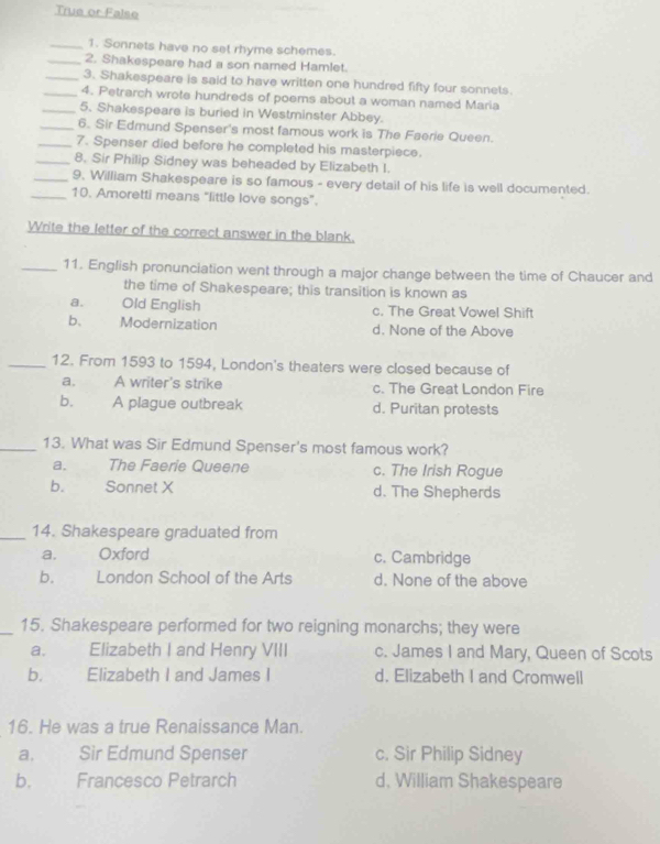 True or False
_1. Sonnets have no set rhyme schemes.
_2. Shakespeare had a son named Hamlet.
_3. Shakespeare is said to have written one hundred fifty four sonnets.
_4. Petrarch wrote hundreds of poems about a woman named Maria
_5. Shakespeare is buried in Westminster Abbey.
_6. Sir Edmund Spenser's most famous work is The Faerie Queen.
_7. Spenser died before he completed his masterpiece.
_8. Sir Philip Sidney was beheaded by Elizabeth I.
_9. William Shakespeare is so famous - every detail of his life is well documented.
_10. Amoretti means "little love songs”.
Write the letter of the correct answer in the blank.
_11. English pronunciation went through a major change between the time of Chaucer and
the time of Shakespeare; this transition is known as
a. Old English c. The Great Vowel Shift
b、 Modernization d. None of the Above
_12. From 1593 to 1594, London's theaters were closed because of
a. A writer's strike c. The Great London Fire
b. A plague outbreak d. Puritan protests
_13. What was Sir Edmund Spenser's most famous work?
a. The Faerie Queene c. The Irish Rogue
b. Sonnet X d. The Shepherds
_14. Shakespeare graduated from
a. Oxford c. Cambridge
b. London School of the Arts d. None of the above
_15. Shakespeare performed for two reigning monarchs; they were
a. Elizabeth I and Henry VIII c. James I and Mary, Queen of Scots
b. Elizabeth I and James I d. Elizabeth I and Cromwell
16. He was a true Renaissance Man.
a. Sir Edmund Spenser c. Sir Philip Sidney
b. Francesco Petrarch d, William Shakespeare