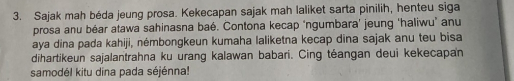 Sajak mah béda jeung prosa. Kekecapan sajak mah laliket sarta pinilih, henteu siga 
prosa anu béar atawa sahinasna baé. Contona kecap ‘ngumbara’ jeung ‘haliwu’ anu 
aya dina pada kahiji, némbongkeun kumaha laliketna kecap dina sajak anu teu bisa 
dihartikeun sajalantrahna ku urang kalawan babari. Cing téangan deui kekecapan 
samodél kitu dina pada séjénna!