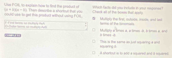 Use FOIL to explain how to find the product of Which facts did you include in your response?
(a+b)(a-b). Then describe a shortcut that you Check all of the boxes that apply.
could use to get this product without using FOIL.
Multiply the first, outside, inside, and last
F-First terms so multiply AxA terms of the binomials.
O-Outer terms so multiply AxB Multiply a times a, a times - b, b times a, and
COMPLETE b times - b.
This is the same as just squaring a and
squaring b.
A shortcut is to add a squared and b squared.