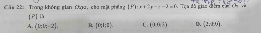 Trong không gian Oxyz, cho mặt phẳng (P): x+2y-z-2=0. Tọa độ giao điểm của Ox và
(P) là
A. (0;0;-2). B. (0;1;0). C. (0;0;2). D. (2;0;0).