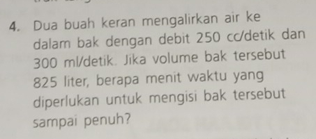 Dua buah keran mengalirkan air ke 
dalam bak dengan debit 250 cc/detik dan
300 ml/detik. Jika volume bak tersebut
825 liter, berapa menit waktu yang 
diperlukan untuk mengisi bak tersebut 
sampai penuh?