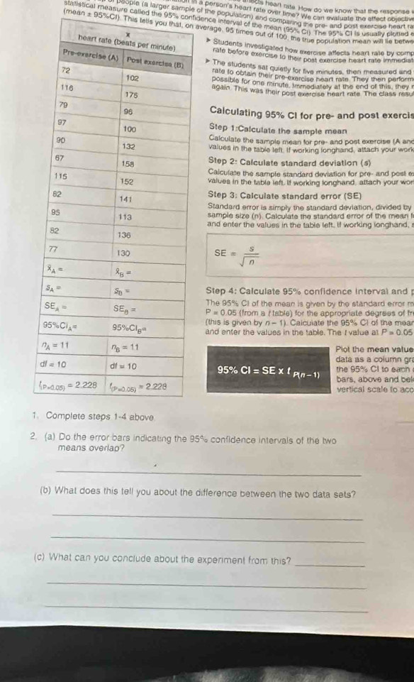 his heart nite. How do we know that the response v
ou a person's heart rate over time? We can evaluate the effect objectiv
people (a larger sample of the population) and comparing the pre- and post exercise heart ra
(mea statistical measure called the 95% confidence interval of the mean (95% G1) The 95% C1 is usually plotted
± 95% CI f). This tells yon average. 95 times out of 100, the true bopulation mean will lie betw
Students investigated how exercise affects heart rate by comp
rate before exercise to their post exercise heart rate immediat
> The students sat quietly for five minutes, then measured and
rate to obtain their pre-exercise heart rate. They then perform
possible for one minute. Immodiately at the end of this, they
again. This was their post exercise heart rate. The class resu
Calculating 95% CI for pre- and post exercis
Step 1:Calculate the sample mean
Calculate the sample mean for pre- and post exercise (A an
values in the table left. If working longhand, attach your work
Step 2: Calculate standard deviation (s)
Calculate the sample standard deviation for pre- and post e
values in the table left. If working longhand, attach your wor
Step 3: Calculate standard error (SE)
Standard error is simply the standard deviation, divided by
sample size (n). Calculate the standard error of the mean 
and enter the values in the table left. If working longhand,
SE= S/sqrt(n) 
Step 4: Calculate 95% confidence interval and 
The 95% CI of the mean is given by the standard error m
P=0.05(h rom a ( table) for the appropriate degrees of fr
(this is given by n-1). Calculate the 95% Cl of the meal
and enter the values in the table. The I value at P=0.05
Plot the mean value
data as a column gra
the 95% CI to each
95% CI=SE* !p_(n-1) bars, above and bel
vertical scale to aco
1
2. (a) Do the error bars indicating the 95% confidence intervals of the two
means overlao?
_
(b) What does this tell you about the difference between the two data sets?
_
_
(c) What can you conclude about the experiment from this?_
_
_
