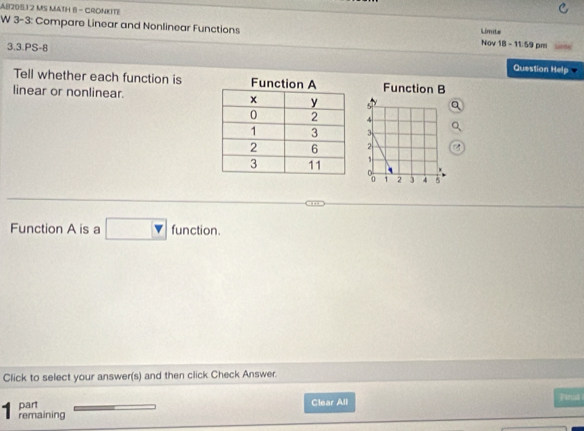 AB205.12 MS MATH B - CRONKITE 
W 3-3: Compare Linear and Nonlinear Functions 1 - 11:59 pm 
Limite 
Nov sqrt(8) 
3.3.PS-8 Question Help 
Tell whether each function isFunction B 
linear or nonlinear. 
Function A is a □ fund 6 
on. 
Click to select your answer(s) and then click Check Answer. 
part Clear All 
1 remaining