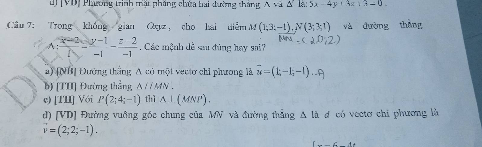 d) [VD] Phương trình mặt phăng chứa hai đường thăng △ và △ 'la:5x-4y+3z+3=0. 
Câu 7: Trong không gian Oxyz , cho hai điểm (1;3;-1), N(3;3;1) và đường thǎng
A:  (x-2)/1 = (y-1)/-1 = (z-2)/-1 . Các mệnh đề sau đúng hay sai?
a) [NB] Đường thẳng Δ có một vectơ chỉ phương là vector u=(1;-1;-1).
b) [TH] Đường thắng △ //MN.
c) [TH] Với P(2;4;-1) thì △ ⊥ (MNP).
d) [VD] Đường vuông góc chung của MN và đường thẳng Δ là d có vectơ chi phương là
vector v=(2;2;-1).
(x-6-4t