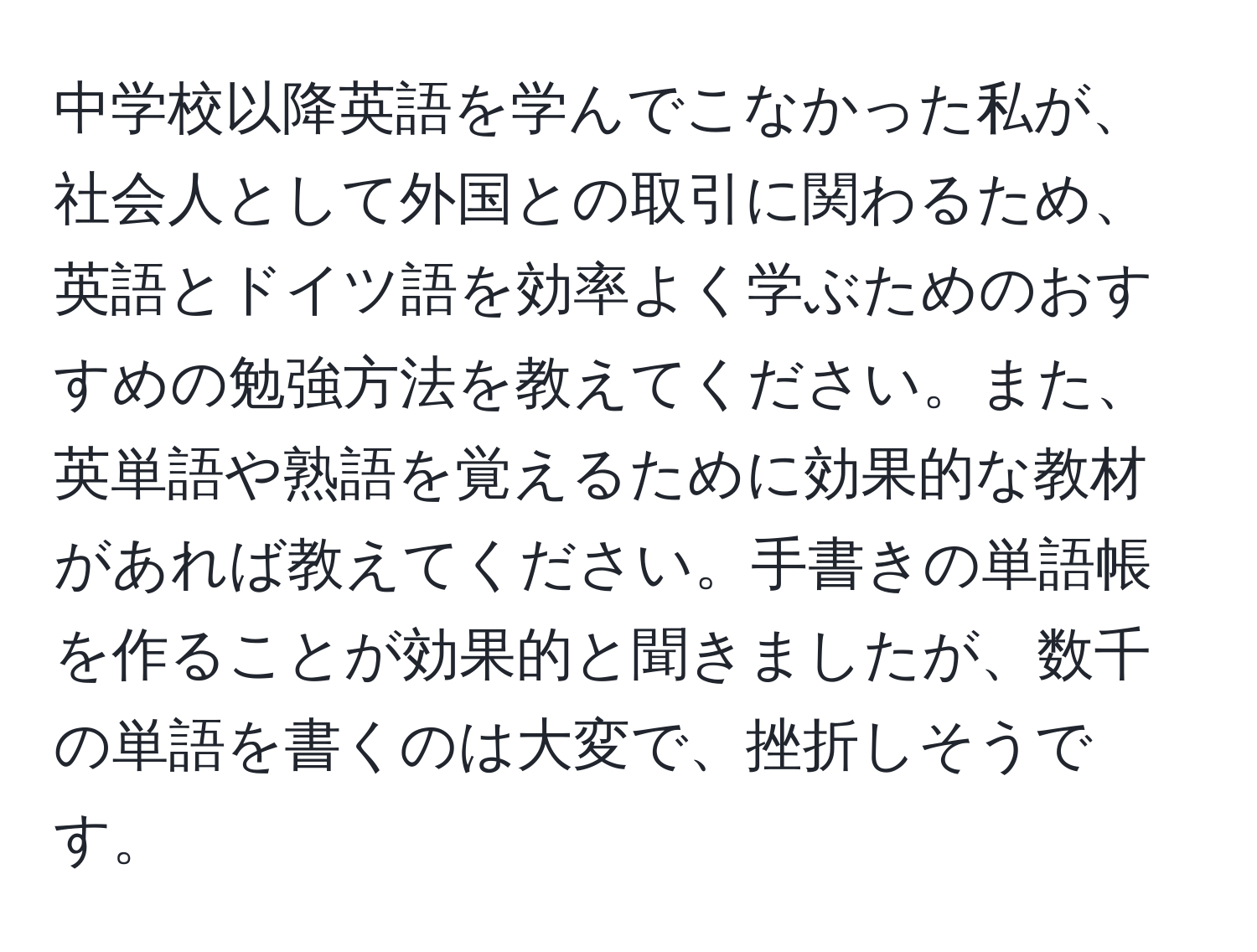 中学校以降英語を学んでこなかった私が、社会人として外国との取引に関わるため、英語とドイツ語を効率よく学ぶためのおすすめの勉強方法を教えてください。また、英単語や熟語を覚えるために効果的な教材があれば教えてください。手書きの単語帳を作ることが効果的と聞きましたが、数千の単語を書くのは大変で、挫折しそうです。