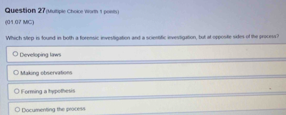 Question 27(Multiple Choice Worth 1 points)
(01.07 MC)
Which step is found in both a forensic investigation and a scientific investigation, but at opposite sides of the process?
Developing laws
Making observations
Forming a hypothesis
Documenting the process