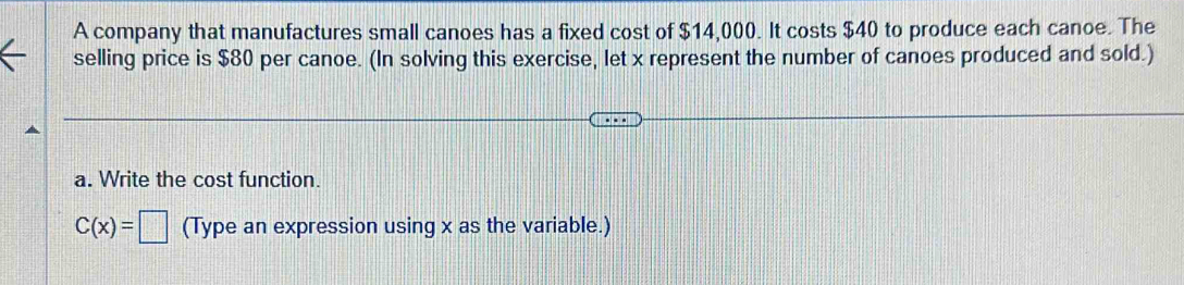 A company that manufactures small canoes has a fixed cost of $14,000. It costs $40 to produce each canoe. The 
selling price is $80 per canoe. (In solving this exercise, let x represent the number of canoes produced and sold.) 
a. Write the cost function.
C(x)=□ (Type an expression using x as the variable.)