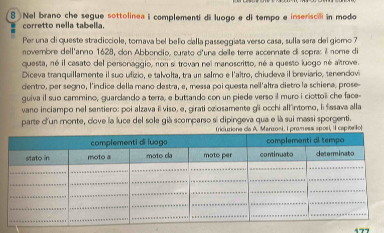 Nel brano che segue sottolinea i complementi di luogo e di tempo e inseriscili in modo 
corretto nella tabella. 
Per una di queste stradicciole, tornava bel bello dalla passeggiata verso casa, sulla sera del giorno 7 
novembre dell’anno 1628, don Abbondio, curato d’una delle terre accennate di sopra: il nome di 
questa, né il casato del personaggio, non si trovan nel manoscritto, né a questo luogo né altrove. 
Diceva tranquillamente il suo ufizio, e talvolta, tra un salmo e l’altro, chiudeva il breviario, tenendovi 
dentro, per segno, l’indice della mano destra, e, messa poi questa nell’altra dietro la schiena, prose- 
guiva il suo cammino, guardando a terra, e buttando con un piede verso il muro i ciottoli che face- 
vano inciampo nel sentiero: poi alzava il viso, e, girati oziosamente gli occhi all’intorno, li fissava alla 
parte d'un monte, dove la luce del sole già scomparso si dipingeva qua e là sui massi sporgenti. 
essi sposi, Il capitello)