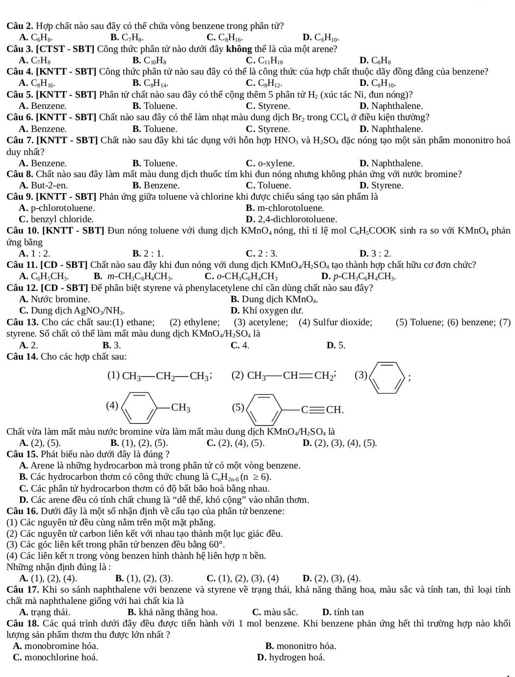 Hợp chất nào sau đây có thế chứa vòng benzene trong phân tử?
A. C_6H_8. B. C_7H_8. C. C_8H_16. D. C_6H_10.
Câu 3. [CTST - SBT] Công thức phân tử nào dưới đây không thể là của một arene?
A. C_7H_8 B. C_10H_8 C. C_11H_18 D. C_8H_8
Câu 4. [KNTT - SBT] Công thức phân tử nào sau đây có thể là công thức của hợp chất thuộc dãy đồng đẳng của benzene?
A. C_8H_16. B. C_8H_14. C. C_8H_12. D. C_8H_10.
Câu 5. [KNTT - SBT] Phân tử chất nào sau đây có thể cộng thêm 5 phân tử1 H_2 (xúc tác Ni, đun nóng)?
A. Benzene. B. Toluene. C. Styrene. D. Naphthalene.
Câu 6. [KNTT - SBT] Chất nào sau đây có thể làm nhạt màu dung dịch Br₂ trong CCl_4 ở điều kiện thường?
A. Benzene. B. Toluene. C. Styrene. D. Naphthalene.
Câu 7. [KNTT - SBT] Chất nào sau đây khi tác dụng với hỗn hợp HNO_3 và H_2SO 4 đặc nóng tạo một sản phẩm mononitro hoá
duy nhất?
A. Benzene. B. Toluene. C. o-xylene. D. Naphthalene.
Câu 8. Chất nào sau đây làm mất màu dung dịch thuốc tím khi đun nóng nhưng không phản ứng với nước bromine?
A. But-2-en. B. Benzene. C. Toluene. D. Styrene.
Câu 9. [KNTT - SBT] Phản ứng giữa toluene và chlorine khi được chiếu sáng tạo sản phẩm là
A. p-chlorotoluene. B. m-chlorotoluene.
C. benzyl chloride. D. 2,4-dichlorotoluene.
Câu 10. [KNTT - SBT] Đun nóng toluene với dung dịch KMnO₄ nóng, thì tỉ lệ mol C_6H_5C( DOK sinh ra so với KMnO_4
ứng bằng phản
A. 1:2. B. 2:1. C. 2:3. D. 3:2.
Câu 11. [CD * - SB T] Chất nào sau đây khi đun nóng với dung dịch B KMnO_4/H_2SO_4 1 tạo thành hợp chất hữu cơ đơn chức?
A. C_6H_5CH_3. B. m-CH_3C_6H_4CH_3. C. o-CH_3C_6H_4CH_3 D. p-CH_3C_6H_4CH_3.
Câu 12. [CD-SB TJ Để phân biệt styrene và phenylacetylene chi cần dùng chất nào sau đây?
A. Nước bromine. B. Dung dịch KMnO₄.
C. Dung dịch AgNO_3/NH_3. D. Khí oxygen dư.
Câu 13. Cho các chất sau:(1) ethane; (2) ethylene; (3) acetylene; (4) Sulfur dioxide; (5) Toluene; (6) benzene; (7)
styrene. Số chất có thể làm mất màu dung dịch B XMnO_4/H_2SO_4la
A. 2. B. 3. C. 4. D. 5.
Câu 14. Cho các hợp chất sau:
(1) CH_3-CH_2-CH_3; (2) CH_3-CH=CH_2; (3) sqrt(^-));
(4) (^-)^-CH_3 (5)
Chất vừa làm mất màu nước bromine vừa làm mất màu dung dịch KMnO_4/H_2SO_4la
A. (2), (5). B. (1), (2), (5). C. (2),(4). (5). D (2),(3),(4),(5).
Câu 15. Phát biểu nào dưới đây là đúng ?
A. Arene là những hydrocarbon mà trong phân tử có một vòng benzene.
B. Các hydrocarbon thơm có công thức chung là C_nH_2n-6 _5(n≥ 6).
C. Các phân tử hydrocarbon thơm có độ bất bão hoà bằng nhau.
D. Các arene đều có tính chất chung là “dễ thế, khó cộng” vào nhân thơm.
Câu 16. Dưới đây là một số nhận định về cấu tạo của phân tử benzene:
(1) Các nguyên tử đều cùng nằm trên một mặt phẳng.
(2) Các nguyên tử carbon liên kết với nhau tạo thành một lục giác đều.
(3) Các góc liên kết trong phân tử benzen đều bằng 60°.
(4) Các liên kết π trong vòng benzen hình thành hệ liên hợp π bền.
Những nhận định đúng là :
A. (1), (2), (4). B. (1), (2), (3). C. (1), (2), (3), (4) D. 2
), (3), (4)
Câu 17. Khi so sánh naphthalene với benzene và styrene về trạng thái, khả năng thăng hoa, màu sắc và tính tan, thì loại tính
chất mà naphthalene giống với hai chất kia là
A. trạng thái. B. khả năng thăng hoa. C. màu sắc. D. tính tan
Câu 18. Các quá trình dưới đây đều được tiến hành với 1 mol benzene. Khi benzene phản ứng hết thì trường hợp nào khối
lượng sản phẩm thơm thu được lớn nhất ?
A. monobromine hóa. B. mononitro hóa.
C. monochlorine hoá. D. hydrogen hoá.