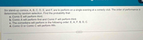 Six stand-up comics, A, B, C, D, E, and F, are to perform on a single evening at a comedy club. The order of performance is
determined by random selection. Find the probability that:
a. Comic E will perform third.
b. Comic A will perform first and Comic F will perform third.
c. The comedians will perform in the following order: E, A, F, B, D, C.
d. Comic D or Comic C will perform fifth.