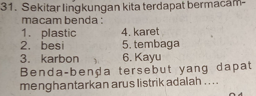 Sekitar lingkungan kita terdapat bermacam- 
macam benda : 
1. plastic 4. karet 
2. besi 5. tembaga 
3. karbon 6. Kayu 
Benda-benḍa tersebut yang dapat 
menghantarkan arus listrik adalah .. ..