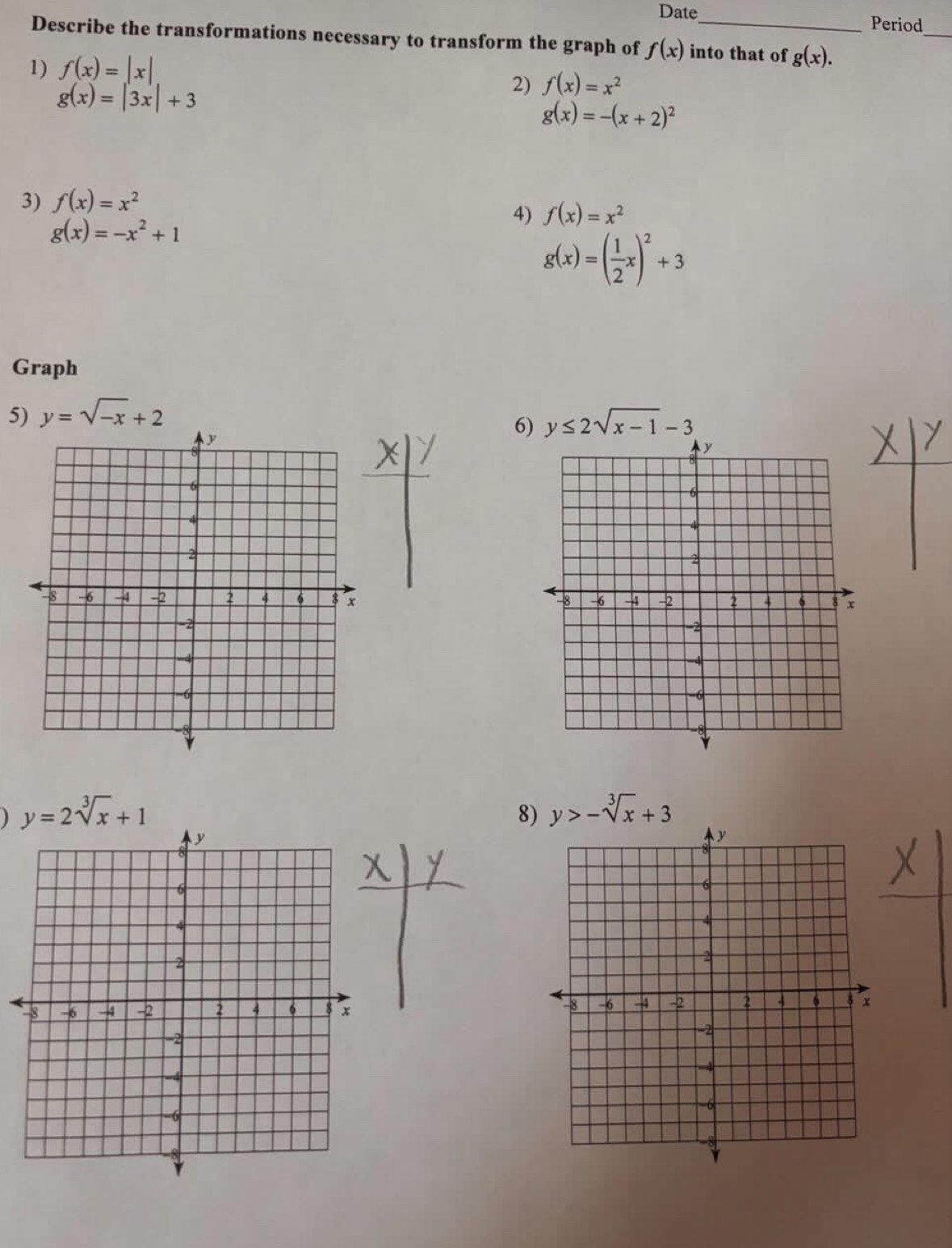 Date Period 
_ 
Describe the transformations necessary to transform the graph of f(x) into that of g(x). 
1) f(x)=|x|
g(x)=|3x|+3
2) f(x)=x^2
g(x)=-(x+2)^2
3) f(x)=x^2
4) f(x)=x^2
g(x)=-x^2+1
g(x)=( 1/2 x)^2+3
Graph 
5) y=sqrt(-x)+2 y≤ 2sqrt(x-1)-3
6) 

) y=2sqrt[3](x)+1
8) y>-sqrt[3](x)+3