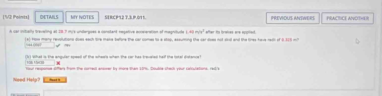 DETAILS MY NOTES SERCP12 7.3.P.011. PREVIOUS ANSWERS PRACTICE ANOTHER
A car Initially travelling at 28.7 m/s undergoes a constant negative acceleration of magnitude 1.40m/s^2 after its brakes are applied.
(a) How many revolutions does each tire make before the car comes to a stop, assuming the car does not skid and the tires have redil of 0.325 m?
144.0597 √ rev
(b) What is the engular speed of the wheels when the car has traveled half the total distance?
108. 5430*
Your response differs from the correct answer by more than 10%. Double check your calculations, rad/s
Need Help? Raad It