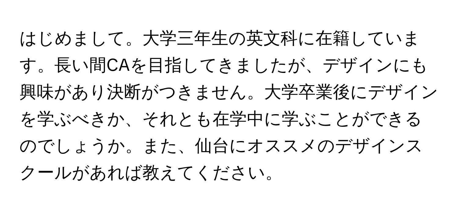 はじめまして。大学三年生の英文科に在籍しています。長い間CAを目指してきましたが、デザインにも興味があり決断がつきません。大学卒業後にデザインを学ぶべきか、それとも在学中に学ぶことができるのでしょうか。また、仙台にオススメのデザインスクールがあれば教えてください。