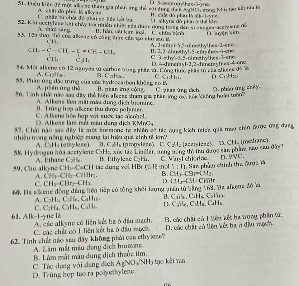 D. 5-isopropylhex-3-yne.
51. Điều kiện để một alkyne tham gia phản ứng thế với dung dịch AgNOs trong NH_3 tạo kết tủa là
A. chất đó phải là alkyne. B. chất đó phải là alk-1-yne.
C. phân tử chất đó phải có liên kết ba. D. alkyne đó phải ở thể khí.
52. Khí acetylene khi chảy tỏa nhiều nhiệt nên được dùng trong đến xì oxygen-acetylene đề
A. thắp sáng. B. hàn, cắt kim loại. C. chữa bệnh. D. luyện kim.
53. Tên thay thế của alkene có công thức cấu tạo như sau là
H_3
CH_3-C-CH_2-C=CH-CH_3
A. 3-ethyl-5,5-dimethylhex-2-ene.
B. 2,2-dimethyl-5-ethylhex-4-ene.
CH_3 C_2H_5
C. 3-ethyl-5,5-dimethylhex-3-ene.
D. 4-dimethyl-2,2-dimethylhex-4-ene.
54, Một alkene có 12 nguyên tử carbon trong phân tử. Công thức phân tử của alkene đó là
A. C_12H_26. B. C_12H_20. C. C_12H_24. D. C_12H_22.
SS, Phản ứng đặc trưng của các hydrocarbon không no là
A phân ứng thế. B. phản ứng cộng. C. phản ứng tách. D. phản ứng cháy.
56. Tính chất nào sau đây thể hiện alkene tham gia phản ứng oxỉ hóa không hoàn toàn?
A Alkene lám mất màu dung dịch bromine.
B. Trùng hợp alkene thu được polymer.
C. Alkene hóa hợp với nước tạo alcohol.
D. Alkene làm mất màu dung dịch KMnO_4
57, Chất nào sau đây là một hormone tự nhiên có tác dụng kích thích quả mau chín được ứng dụng
nhiều trong nông nghiệp mang lại hiệu quả kinh tế lớn?
A. C_2H_4 (ethylene). B. C_3H_6 (propylene). C. C_2H_2 (acetylene). D. CH_4 (methane).
58. Hydrogen hóa acetylene C_2H_2 xúc tác Lindlar, nung nóng thì thu được sản phầm nào sau đây?
A. Ethane C_2H_6. B. Ethylene C_2H_4. C. Vinyl chloride. D. PVC.
59. Cho alkyne CH_3-Cequiv CH tác dụng với HBr (tỉ lệ mol 1:1). Sản phẩm chính thu được là
A. CH_3-CH_2-CHBr_2. B. CH_3-CBr=CH_2.
C. CH_3-CBr_2-CH_3.
D. CH_3-CH=CHBr.
60. Ba alkene đồng đảng liên tiếp có tổng khối lượng phân tử bằng 168. Ba alkene đó là
A. C_2H_4,C_3H_6,C_4H_10. B. C_3H_6,C_4H_8,C_5H_10.
D.
C. C_2H_4,C_3H_6,C_4H_8. C_3H_6,C_3H_8,C_4H_8.
61. Alk-1-yne là
A. các alkyne có liên kết ba ở đầu mạch. B. các chất có 1 liên kết ba trong phân tử.
C. các chất có 1 liên kết ba ở đầu mạch. D. các chất có liên kết ba ở đầu mạch.
62. Tính chất nào sau đây không phải của ethylene?
A. Làm mất màu dung dịch bromine.
B. Làm mất màu dung dịch thuốc tím.
C. Tác dụng với dung dịch AgNO_3/NH_3 tạo kết tủa.
D. Trùng hợp tạo ra polyethylene.
0