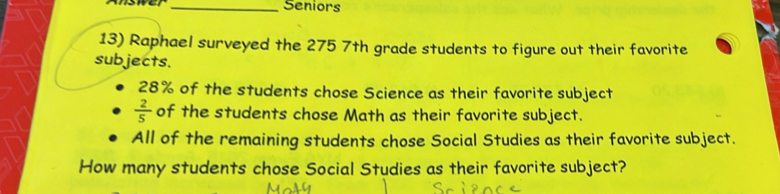 Seniors 
13) Raphael surveyed the 275 7th grade students to figure out their favorite 
subjects.
28% of the students chose Science as their favorite subject
 2/5  of the students chose Math as their favorite subject. 
All of the remaining students chose Social Studies as their favorite subject. 
How many students chose Social Studies as their favorite subject?