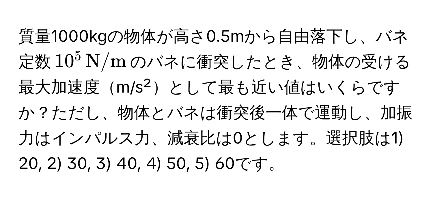 質量1000kgの物体が高さ0.5mから自由落下し、バネ定数$10^(5 , N/m)$のバネに衝突したとき、物体の受ける最大加速度m/s²として最も近い値はいくらですか？ただし、物体とバネは衝突後一体で運動し、加振力はインパルス力、減衰比は0とします。選択肢は1) 20, 2) 30, 3) 40, 4) 50, 5) 60です。