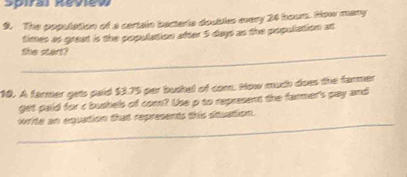 Spiral Keview 
9. The population of a cartain bacteria doubles every 24 houm. How many 
tines as great is the population after 5 days as the population at 
_the start? 
10. A farmer gets paid $3.75 par bushel of com. How much does the fanmer 
get paid for c bushels of com? Use p to represent the farmer's pay and 
_ 
write an equation that represents this situation.