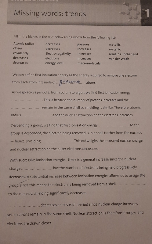 Missing words: trends
Fill in the blanks in the text below using words from the following list:
Atomic radius decreases gaseous metallic
closer decreases increases metallic
covalently Electronegativity increases remains unchanged
decreases electrons increases van der Waals
decreases energy level macromolecular
We can define first ionisation energy as the energy required to remove one electron
from each atom in 1 mole of _atoms.
As we go across period 3, from sodium to argon, we find first ionisation energy
_This is because the number of protons increases and the
_remain in the same shell so shielding is similar. Therefore, atomic
radius_ and the nuclear attraction on the electrons increases.
Descending a group, we find that first ionisation energy _As the
group is descended, the electron being removed is in a shell further from the nucleus
— hence, shielding _This outweighs the increased nuclear charge
and nuclear attraction on the outer electrons decreases.
With successive ionisation energies, there is a general increase since the nuclear
charge_ but the number of electrons being held progressively
decreases. A substantial increase between ionisation energies allows us to assign the
group, since this means the electron is being removed from a shell_
to the nucleus, shielding significantly decreases.
_decreases across each period since nuclear charge increases
yet electrons remain in the same shell. Nuclear attraction is therefore stronger and
electrons are drawn closer.