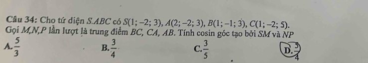 Cho tứ diện S. ABC có S(1;-2;3), A(2;-2;3), B(1;-1;3), C(1;-2;5). 
Gọi M,N, P lần lượt là trung điểm BC, CA, AB. Tính cosin góc tạo bởi SM và NP
A.  5/3   3/4 ·  3/5 
B.
C.
D.
2